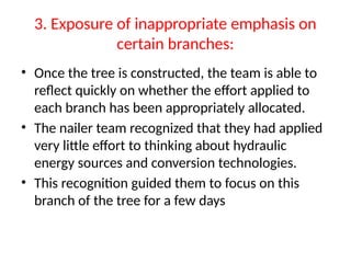 3. Exposure of inappropriate emphasis on
certain branches:
• Once the tree is constructed, the team is able to
reflect quickly on whether the effort applied to
each branch has been appropriately allocated.
• The nailer team recognized that they had applied
very little effort to thinking about hydraulic
energy sources and conversion technologies.
• This recognition guided them to focus on this
branch of the tree for a few days
 