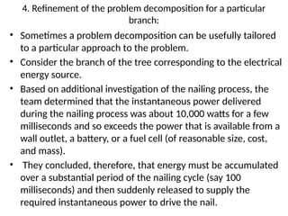 4. Refinement of the problem decomposition for a particular
branch:
• Sometimes a problem decomposition can be usefully tailored
to a particular approach to the problem.
• Consider the branch of the tree corresponding to the electrical
energy source.
• Based on additional investigation of the nailing process, the
team determined that the instantaneous power delivered
during the nailing process was about 10,000 watts for a few
milliseconds and so exceeds the power that is available from a
wall outlet, a battery, or a fuel cell (of reasonable size, cost,
and mass).
• They concluded, therefore, that energy must be accumulated
over a substantial period of the nailing cycle (say 100
milliseconds) and then suddenly released to supply the
required instantaneous power to drive the nail.
 