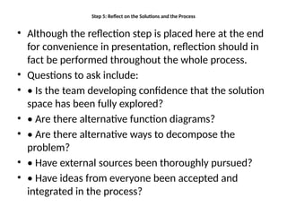 Step 5: Reflect on the Solutions and the Process
• Although the reflection step is placed here at the end
for convenience in presentation, reflection should in
fact be performed throughout the whole process.
• Questions to ask include:
• • Is the team developing confidence that the solution
space has been fully explored?
• • Are there alternative function diagrams?
• • Are there alternative ways to decompose the
problem?
• • Have external sources been thoroughly pursued?
• • Have ideas from everyone been accepted and
integrated in the process?
 