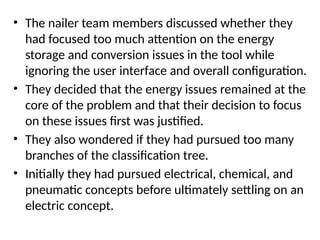 • The nailer team members discussed whether they
had focused too much attention on the energy
storage and conversion issues in the tool while
ignoring the user interface and overall configuration.
• They decided that the energy issues remained at the
core of the problem and that their decision to focus
on these issues first was justified.
• They also wondered if they had pursued too many
branches of the classification tree.
• Initially they had pursued electrical, chemical, and
pneumatic concepts before ultimately settling on an
electric concept.
 