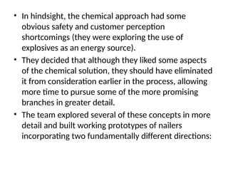 • In hindsight, the chemical approach had some
obvious safety and customer perception
shortcomings (they were exploring the use of
explosives as an energy source).
• They decided that although they liked some aspects
of the chemical solution, they should have eliminated
it from consideration earlier in the process, allowing
more time to pursue some of the more promising
branches in greater detail.
• The team explored several of these concepts in more
detail and built working prototypes of nailers
incorporating two fundamentally different directions:
 
