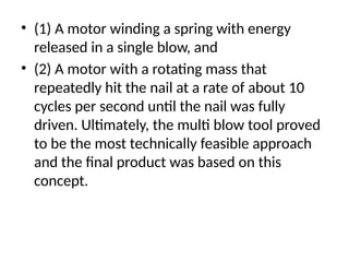 • (1) A motor winding a spring with energy
released in a single blow, and
• (2) A motor with a rotating mass that
repeatedly hit the nail at a rate of about 10
cycles per second until the nail was fully
driven. Ultimately, the multi blow tool proved
to be the most technically feasible approach
and the final product was based on this
concept.
 