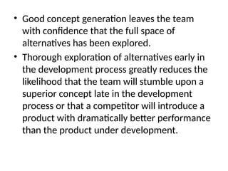 • Good concept generation leaves the team
with confidence that the full space of
alternatives has been explored.
• Thorough exploration of alternatives early in
the development process greatly reduces the
likelihood that the team will stumble upon a
superior concept late in the development
process or that a competitor will introduce a
product with dramatically better performance
than the product under development.
 