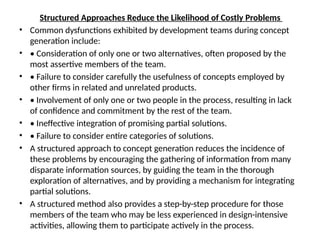 Structured Approaches Reduce the Likelihood of Costly Problems
• Common dysfunctions exhibited by development teams during concept
generation include:
• • Consideration of only one or two alternatives, often proposed by the
most assertive members of the team.
• • Failure to consider carefully the usefulness of concepts employed by
other firms in related and unrelated products.
• • Involvement of only one or two people in the process, resulting in lack
of confidence and commitment by the rest of the team.
• • Ineffective integration of promising partial solutions.
• • Failure to consider entire categories of solutions.
• A structured approach to concept generation reduces the incidence of
these problems by encouraging the gathering of information from many
disparate information sources, by guiding the team in the thorough
exploration of alternatives, and by providing a mechanism for integrating
partial solutions.
• A structured method also provides a step-by-step procedure for those
members of the team who may be less experienced in design-intensive
activities, allowing them to participate actively in the process.
 
