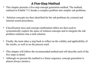 A Five-Step Method
• This chapter presents a five-step concept generation method. The method,
outlined in Exhibit 7-3, breaks a complex problem into simpler sub problems.
• Solution concepts are then identified for the sub problems by external and
internal search procedures.
• Classification trees and concept combination tables are then used to
systematically explore the space of solution concepts and to integrate the sub
problem solutions into a total solution.
• Finally, the team takes a step back to reflect on the validity and applicability of
the results, as well as on the process used.
• This chapter will follow the recommended method and will describe each of the
five steps in detail.
• Although we present the method in a linear sequence, concept generation is
almost always iterative.
 