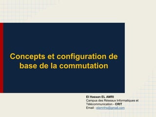 Concepts et configuration de
base de la commutation
El Hassan EL AMRI
Campus des Réseaux Informatiques et
Télécommunication - CRIT
Email : elamrihs@gmail.com
 