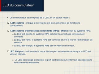 LED du commutateur
• Un commutateur est composé de 6 LED, et un bouton mode :
 LED système : indique si le système est bien alimenté et s'il fonctionne
correctement.
 LED système d'alimentation redondante (RPS) : affiche l'état du système RPS.
o La LED est éteinte, le système RPS est éteint ou n'est pas correctement
connecté
o La LED est verte, le système RPS est connecté et prêt à fournir l'alimentation de
secours.
o La LED est orange, le système RPS est en veille ou en erreur.
 LED état port : indique que le mode état de port est sélectionné lorsque la LED est
verte et clignote.
o La LED est orange et clignote, le port est bloqué pour éviter tout bouclage dans
le domaine de redirection.
 