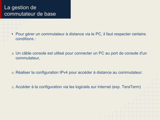 La gestion de
commutateur de base
• Pour gérer un commutateur à distance via le PC, il faut respecter certains
conditions :
o Un câble console est utilisé pour connecter un PC au port de console d'un
commutateur,
o Réaliser la configuration IPv4 pour accéder à distance au commutateur.
o Accéder à la configuration via les logiciels sur internet (exp. TeraTerm)
 
