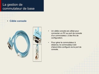 La gestion de
commutateur de base
• Câble console
• Un câble console est utilisé pour
connecter un PC au port de console
d'un commutateur, à des fins de
configuration.
• Pour gérer le commutateur à
distance, le commutateur doit
d'abord être configuré via le port de
console.
 