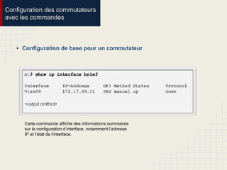 Configuration des commutateurs
avec les commandes
• Configuration de base pour un commutateur
Cette commande affiche des informations sommaires
sur la configuration d’interface, notamment l’adresse
IP et l’état de l’interface.
 