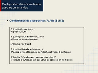 Configuration des commutateurs
avec les commandes
• Configuration de base pour les VLANs (SUITE)
S1(config)# vlan vlan_id
(exp : (1, 2, 20, 80 ……)
S1(config-vlan)# name vlan_name
(affectez un nom quelconque)
S1(config-vlan)# exit
S1(config)# Interface interface_id
(Précisez le type et le numéro de l’interface physique à configurer)
S1(config-if)# switchport access vlan vlan_id
(configure le VLAN X en tant que VLAN (de données) en mode accès)
 