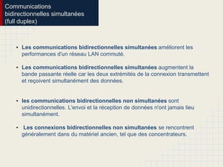 Communications
bidirectionnelles simultanées
(full duplex)
• Les communications bidirectionnelles simultanées améliorent les
performances d'un réseau LAN commuté.
• Les communications bidirectionnelles simultanées augmentent la
bande passante réelle car les deux extrémités de la connexion transmettent
et reçoivent simultanément des données.
• les communications bidirectionnelles non simultanées sont
unidirectionnelles. L'envoi et la réception de données n'ont jamais lieu
simultanément.
• Les connexions bidirectionnelles non simultanées se rencontrent
généralement dans du matériel ancien, tel que des concentrateurs.
 