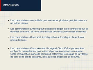 Introduction
• Les commutateurs sont utilisés pour connecter plusieurs périphériques sur
un même réseau.
• Les commutateurs LAN ont pour fonction de diriger et de contrôler le flux de
données au niveau de la couche d'accès des ressources mises en réseau.
• Les commutateurs Cisco sont à configuration automatique, ils sont ainsi
prêts à l'emploi.
• Les commutateurs Cisco exécutent le logiciel Cisco IOS et peuvent être
configurés manuellement pour mieux répondre aux besoins du réseau.
Cette configuration manuelle comprend notamment le réglage de la vitesse
de port, de la bande passante, ainsi que des exigences de sécurité.
 