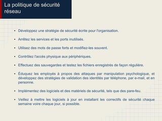 La politique de sécurité
réseau
• Développez une stratégie de sécurité écrite pour l'organisation.
• Arrêtez les services et les ports inutilisés.
• Utilisez des mots de passe forts et modifiez-les souvent.
• Contrôlez l'accès physique aux périphériques.
• Effectuez des sauvegardes et testez les fichiers enregistrés de façon régulière.
• Éduquez les employés à propos des attaques par manipulation psychologique, et
développez des stratégies de validation des identités par téléphone, par e-mail, et en
personne.
• Implémentez des logiciels et des matériels de sécurité, tels que des pare-feu.
• Veillez à mettre les logiciels à jour en installant les correctifs de sécurité chaque
semaine voire chaque jour, si possible.
 