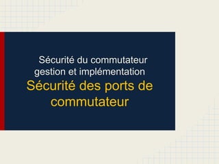 Sécurité du commutateur
gestion et implémentation
Sécurité des ports de
commutateur
 