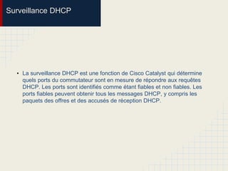 Surveillance DHCP
• La surveillance DHCP est une fonction de Cisco Catalyst qui détermine
quels ports du commutateur sont en mesure de répondre aux requêtes
DHCP. Les ports sont identifiés comme étant fiables et non fiables. Les
ports fiables peuvent obtenir tous les messages DHCP, y compris les
paquets des offres et des accusés de réception DHCP.
 