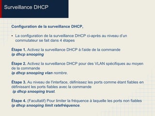 Surveillance DHCP
Configuration de la surveillance DHCP,
• La configuration de la surveillance DHCP ci-après au niveau d’un
commutateur se fait dans 4 étapes
Étape 1. Activez la surveillance DHCP à l'aide de la commande
ip dhcp snooping
Étape 2. Activez la surveillance DHCP pour des VLAN spécifiques au moyen
de la commande
ip dhcp snooping vlan nombre.
Étape 3. Au niveau de l'interface, définissez les ports comme étant fiables en
définissant les ports fiables avec la commande
ip dhcp snooping trust.
Étape 4. (Facultatif) Pour limiter la fréquence à laquelle les ports non fiables
ip dhcp snooping limit ratefréquence.
 