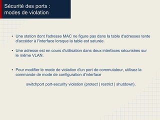 Sécurité des ports :
modes de violation
• Une station dont l'adresse MAC ne figure pas dans la table d'adresses tente
d'accéder à l'interface lorsque la table est saturée.
• Une adresse est en cours d'utilisation dans deux interfaces sécurisées sur
le même VLAN.
• Pour modifier le mode de violation d'un port de commutateur, utilisez la
commande de mode de configuration d'interface
switchport port-security violation {protect | restrict | shutdown}.
 