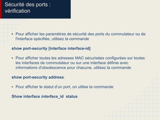 Sécurité des ports :
vérification
• Pour afficher les paramètres de sécurité des ports du commutateur ou de
l'interface spécifiée, utilisez la commande
show port-security [interface interface-id]
• Pour afficher toutes les adresses MAC sécurisées configurées sur toutes
les interfaces de commutateur ou sur une interface définie avec
informations d'obsolescence pour chacune, utilisez la commande
show port-security address.
• Pour afficher le statut d’un port, on utilise la commande
Show interface interface_id status
 