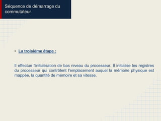 Séquence de démarrage du
commutateur
• La troisième étape :
Il effectue l'initialisation de bas niveau du processeur. Il initialise les registres
du processeur qui contrôlent l'emplacement auquel la mémoire physique est
mappée, la quantité de mémoire et sa vitesse.
 
