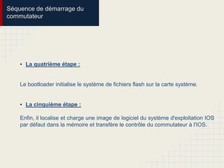 • La quatrième étape :
Le bootloader initialise le système de fichiers flash sur la carte système.
• La cinquième étape :
Enfin, il localise et charge une image de logiciel du système d'exploitation IOS
par défaut dans la mémoire et transfère le contrôle du commutateur à l'IOS.
Séquence de démarrage du
commutateur
 