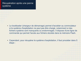 Récupération après une panne
système
• Le bootloader (chargeur de démarrage) permet d'accéder au commutateur
si le système d'exploitation ne peut pas être chargé, notamment si des
fichiers système sont manquants ou endommagés. Il dispose d'une ligne de
commande qui permet l'accès aux fichiers stockés dans la mémoire Flash.
• Cependant, pour récupérer le système d’exploitation, il faut procéder dans 5
étape :
 