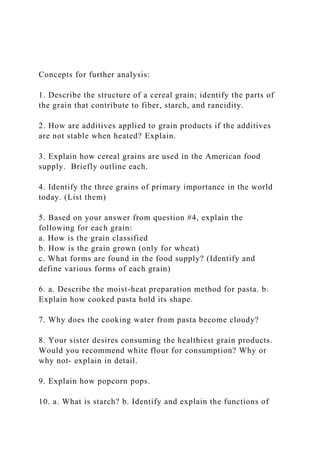 Concepts for further analysis:
1. Describe the structure of a cereal grain; identify the parts of
the grain that contribute to fiber, starch, and rancidity.
2. How are additives applied to grain products if the additives
are not stable when heated? Explain.
3. Explain how cereal grains are used in the American food
supply. Briefly outline each.
4. Identify the three grains of primary importance in the world
today. (List them)
5. Based on your answer from question #4, explain the
following for each grain:
a. How is the grain classified
b. How is the grain grown (only for wheat)
c. What forms are found in the food supply? (Identify and
define various forms of each grain)
6. a. Describe the moist-heat preparation method for pasta. b.
Explain how cooked pasta hold its shape.
7. Why does the cooking water from pasta become cloudy?
8. Your sister desires consuming the healthiest grain products.
Would you recommend white flour for consumption? Why or
why not- explain in detail.
9. Explain how popcorn pops.
10. a. What is starch? b. Identify and explain the functions of
 