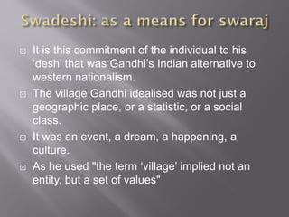  It is this commitment of the individual to his
‘desh’ that was Gandhi’s Indian alternative to
western nationalism.
 The village Gandhi idealised was not just a
geographic place, or a statistic, or a social
class.
 It was an event, a dream, a happening, a
culture.
 As he used "the term ‘village’ implied not an
entity, but a set of values"
 