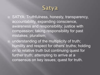  SATYA: Truthfulness, honesty, transparency,
accountability, expanding conscience,
awareness and responsibility; justice with
compassion; taking responsibility for past
mistakes; pluralism;
 understanding of the multiplicity of truth;
humility and respect for others’ truths; holding
on to relative truth but continuing quest for
further truth; attempting to arrive at a
consensus on key issues; quest for truth.
 