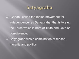  Gandhi called the Indian movement for
independence as Satyagraha, that is to say,
the Force which is born of Truth and Love or
non-violence.
 Satyagraha was a combination of reason,
morality and politics
 