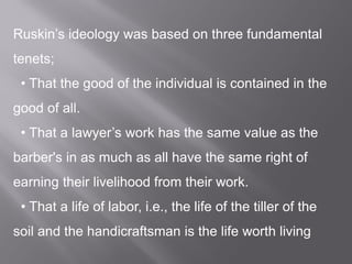 Ruskin’s ideology was based on three fundamental
tenets;
• That the good of the individual is contained in the
good of all.
• That a lawyer’s work has the same value as the
barber's in as much as all have the same right of
earning their livelihood from their work.
• That a life of labor, i.e., the life of the tiller of the
soil and the handicraftsman is the life worth living
 