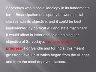Sarvodaya was a social ideology in its fundamental
form. Emancipation of disparity between social
classes was its objective. and it could be best
implemented by political will and state machinery.
It would affect in letter and spirit the singular
objective of Sarvodaya; inclusive growth and
progress. For Gandhi and for India, this meant
grassroot level uplift which began from the villages
and from the most deprived classes.
 