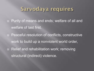  Purity of means and ends; welfare of all and
welfare of last first.
 Peaceful resolution of conflicts, constructive
work to build up a nonviolent world order,
 Relief and rehabilitation work; removing
structural (indirect) violence.
 