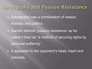  Satyagraha was a combination of reason,
morality and politics.
 Gandhi defined ‘passive resistance’ as he
called it then as "a method of securing rights by
personal suffering“.
 It appealed to the opponent’s head, heart and
interests.
 