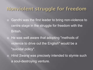  Gandhi was the first leader to bring non-violence to
centre stage in the struggle for freedom with the
British.
 He was well aware that adopting "methods of
violence to drive out the English" would be a
"suicidal policy".
 Hind Swaraj was precisely intended to stymie such
a soul-destroying venture.
 