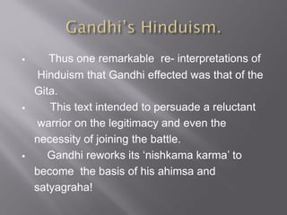  Thus one remarkable re- interpretations of
Hinduism that Gandhi effected was that of the
Gita.
 This text intended to persuade a reluctant
warrior on the legitimacy and even the
necessity of joining the battle.
 Gandhi reworks its ‘nishkama karma’ to
become the basis of his ahimsa and
satyagraha!
 
