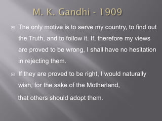 The only motive is to serve my country, to find out
the Truth, and to follow it. If, therefore my views
are proved to be wrong, I shall have no hesitation
in rejecting them.
 If they are proved to be right, I would naturally
wish, for the sake of the Motherland,
that others should adopt them.
 