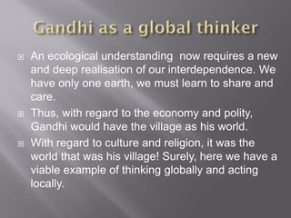 An ecological understanding now requires a new
and deep realisation of our interdependence. We
have only one earth, we must learn to share and
care.
 Thus, with regard to the economy and polity,
Gandhi would have the village as his world.
 With regard to culture and religion, it was the
world that was his village! Surely, here we have a
viable example of thinking globally and acting
locally.
 