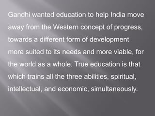Gandhi wanted education to help India move
away from the Western concept of progress,
towards a different form of development
more suited to its needs and more viable, for
the world as a whole. True education is that
which trains all the three abilities, spiritual,
intellectual, and economic, simultaneously.
 