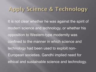 It is not clear whether he was against the spirit of
modern science and technology, or whether his
opposition to Western-type modernity was
confined to the manner in which science and
technology had been used to exploit non-
European societies. Gandhi implied need for
ethical and sustainable science and technology.
 