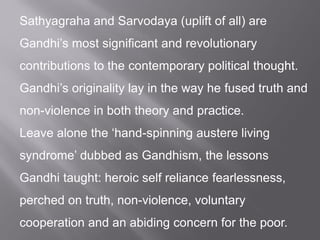 Sathyagraha and Sarvodaya (uplift of all) are
Gandhi’s most significant and revolutionary
contributions to the contemporary political thought.
Gandhi’s originality lay in the way he fused truth and
non-violence in both theory and practice.
Leave alone the ‘hand-spinning austere living
syndrome’ dubbed as Gandhism, the lessons
Gandhi taught: heroic self reliance fearlessness,
perched on truth, non-violence, voluntary
cooperation and an abiding concern for the poor.
 