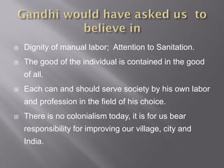  Dignity of manual labor; Attention to Sanitation.
 The good of the individual is contained in the good
of all.
 Each can and should serve society by his own labor
and profession in the field of his choice.
 There is no colonialism today, it is for us bear
responsibility for improving our village, city and
India.
 