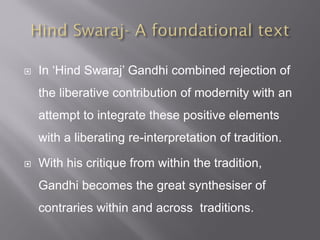  In ‘Hind Swaraj’ Gandhi combined rejection of
the liberative contribution of modernity with an
attempt to integrate these positive elements
with a liberating re-interpretation of tradition.
 With his critique from within the tradition,
Gandhi becomes the great synthesiser of
contraries within and across traditions.
 