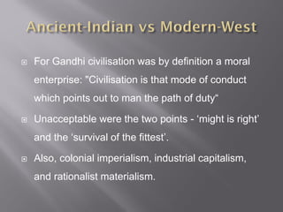  For Gandhi civilisation was by definition a moral
enterprise: "Civilisation is that mode of conduct
which points out to man the path of duty“
 Unacceptable were the two points - ‘might is right’
and the ‘survival of the fittest’.
 Also, colonial imperialism, industrial capitalism,
and rationalist materialism.
 