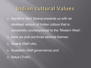  Gandhi’s Hind Swaraj presents us with an
idealised version of Indian culture that is
completely counterpunctal to the ‘Modern West’.
 Here we pick out three seminal themes:
 Swaraj (Self rule),
 Swadeshi (Self governance) and
 Satya (Truth).
 