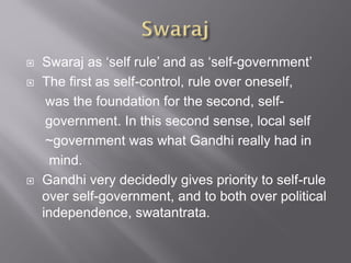  Swaraj as ‘self rule’ and as ‘self-government’
 The first as self-control, rule over oneself,
was the foundation for the second, self-
government. In this second sense, local self
~government was what Gandhi really had in
mind.
 Gandhi very decidedly gives priority to self-rule
over self-government, and to both over political
independence, swatantrata.
 