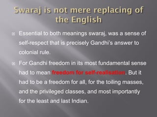  Essential to both meanings swaraj, was a sense of
self-respect that is precisely Gandhi’s answer to
colonial rule.
 For Gandhi freedom in its most fundamental sense
had to mean freedom for self-realisation. But it
had to be a freedom for all, for the toiling masses,
and the privileged classes, and most importantly
for the least and last Indian.
 