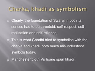  Clearly, the foundation of Swaraj in both its
senses had to be threefold: self-respect, self-
realisation and self-reliance.
 This is what Gandhi tried to symbolise with the
charka and khadi, both much misunderstood
symbols today.
 Manchester cloth Vs home spun khadi
 