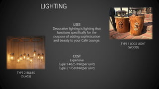 LIGHTING
USES
Decorative lighting is lighting that
functions specifically for the
purpose of adding sophistication
and beauty to your Café Lounge.
COST
Expensive
Type 1 4825 INR(per unit)
Type 2 1758 INR(per unit)
TYPE 1 LOGS LIGHT
(WOOD)
TYPE 2 BULBS
(GLASS)
 