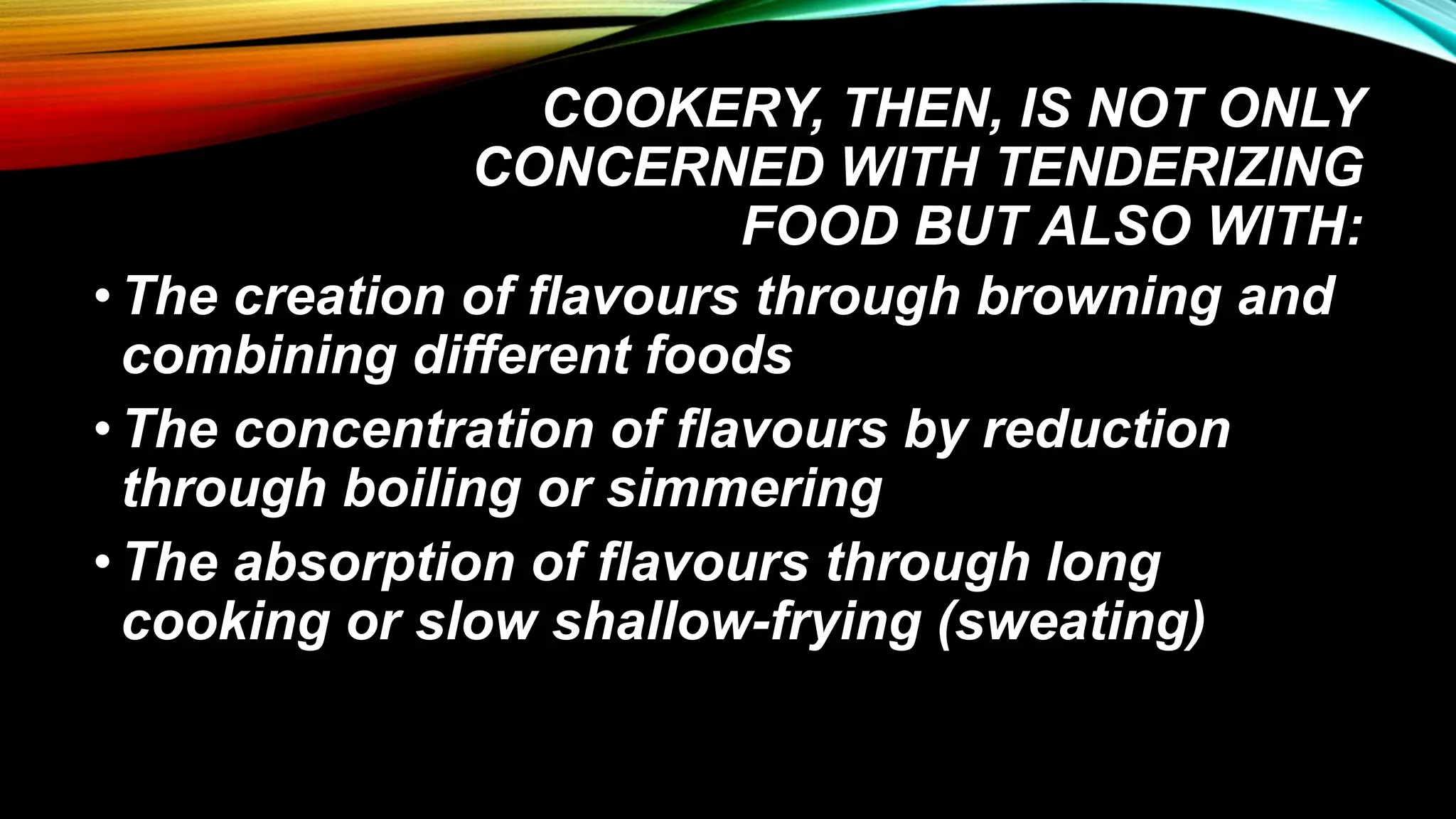 COOKERY, THEN, IS NOT ONLY
CONCERNED WITH TENDERIZING
FOOD BUT ALSO WITH:
•The creation of flavours through browning and
combining different foods
•The concentration of flavours by reduction
through boiling or simmering
•The absorption of flavours through long
cooking or slow shallow-frying (sweating)
 